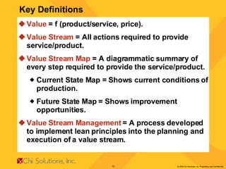Key Definitions Value  = f (product/service, price). Value Stream  = All actions required to provide service/product. Value Stream Map  = A diagrammatic summary of every step required to provide the service/product. Current State Map = Shows current conditions of production. Future State Map = Shows improvement opportunities. Value Stream Management  = A process developed to implement lean principles into the planning and execution of a value stream. 