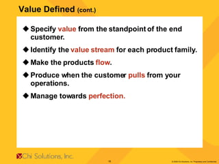 Specify  value  from the standpoint of the end customer. Identify the  value stream  for each product family. Make the products  flow . Produce when the customer  pulls  from your operations. Manage towards  perfection. Value Defined  (cont.) 