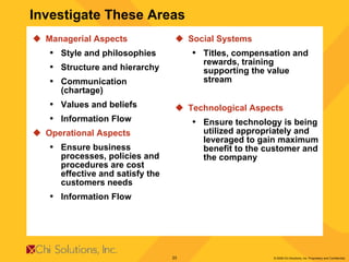 Managerial Aspects  Style and philosophies Structure and hierarchy Communication (chartage) Values and beliefs Information Flow Operational Aspects Ensure business processes, policies and procedures are cost effective and satisfy the customers needs Information Flow Social Systems Titles, compensation and rewards, training supporting the value stream Technological Aspects Ensure technology is being utilized appropriately and leveraged to gain maximum benefit to the customer and the company Investigate These Areas 