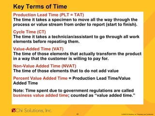 Production Lead Time (PLT = TAT) The time it takes a specimen to move all the way through the process or value stream from order to report (start to finish). Cycle Time (CT) The time it takes a technician/assistant to go through all work elements before repeating them. Value-Added Time (VAT) The time of those elements that actually transform the product in a way that the customer is willing to pay for. Non-Value Added Time (NVAT) The time of those elements that to do not add value Percent Value Added Time  = Production Lead Time/Value Added Time Note: Time spent due to government regulations are called  business value added time ; counted as “value added time.”  Key Terms of Time 