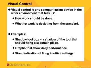 Visual control is any communication device in the work environment that tells us: How work should be done. Whether work is deviating from the standard. Examples: Shadow tool box = a shadow of the tool that should hang at a certain place. Graphs that show daily performance. Standardization of filing in office settings. Visual Control 