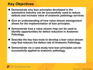 Key Objectives Demonstrate why lean principles developed in the automotive industry can be successfully used to reduce defects and increase value of anatomic pathology services. Give an understanding of how value stream management allows for the implementation of lean principles. Demonstrate how a value stream map can be used to identify opportunities for defect reduction in Anatomic Pathology. Describe the key lean tools to develop a lean value stream map that reduces the defect rate of Anatomic Pathology. Demonstrate via a case study how lean principles can be successfully applied to anatomic pathology. 