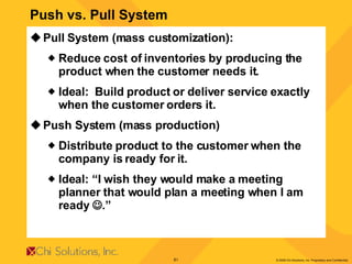 Pull System (mass customization): Reduce cost of inventories by producing the product when the customer needs it. Ideal:  Build product or deliver service exactly when the customer orders it. Push System (mass production) Distribute product to the customer when the company is ready for it. Ideal: “I wish they would make a meeting planner that would plan a meeting when I am ready   .”  Push vs. Pull System 