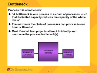 Process C is a bottleneck: “ A bottleneck is one process in a chain of processes, such that its limited capacity reduces the capacity of the whole chain” The maximum the chain of processes can process in one hour is 18 units! Most if not all lean projects attempt to identify and overcome the process bottleneck(s). Bottleneck Process A 20 Units Process B 80 Units Process C 18 Units 
