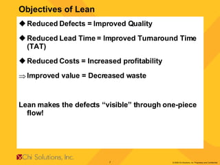 Objectives of Lean Reduced Defects = Improved Quality Reduced Lead Time = Improved Turnaround Time (TAT) Reduced Costs = Increased profitability Improved value = Decreased waste Lean makes the defects “visible” through one-piece flow! 