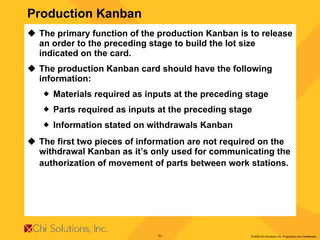 The primary function of the production Kanban is to release an order to the preceding stage to build the lot size indicated on the card.  The production Kanban card should have the following information:  Materials required as inputs at the preceding stage  Parts required as inputs at the preceding stage  Information stated on withdrawals Kanban  The first two pieces of information are not required on the withdrawal Kanban as it’s only used for communicating the authorization of movement of parts between work stations.   Production Kanban 