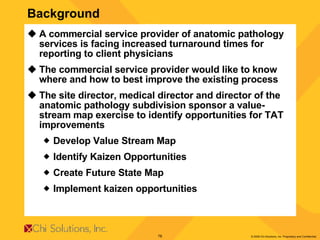 Background A commercial service provider of anatomic pathology services is facing increased turnaround times for reporting to client physicians The commercial service provider would like to know where and how to best improve the existing process The site director, medical director and director of the anatomic pathology subdivision sponsor a value-stream map exercise to identify opportunities for TAT improvements Develop Value Stream Map Identify Kaizen Opportunities Create Future State Map  Implement kaizen opportunities 
