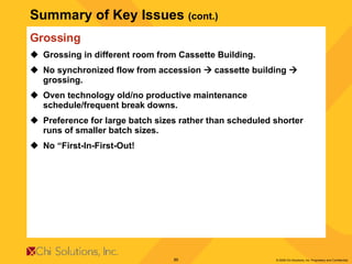 Summary of Key Issues  (cont.) Grossing Grossing in different room from Cassette Building. No synchronized flow from accession    cassette building    grossing. Oven technology old/no productive maintenance schedule/frequent break downs. Preference for large batch sizes rather than scheduled shorter runs of smaller batch sizes. No “First-In-First-Out!  