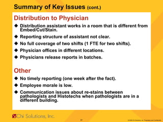 Summary of Key Issues  (cont.)   Distribution to Physician Distribution assistant works in a room that is different from Embed/Cut/Stain. Reporting structure of assistant not clear. No full coverage of two shifts (1 FTE for two shifts). Physician offices in different locations. Physicians release reports in batches.  Other No timely reporting (one week after the fact). Employee morale is low. Communication issues about re-stains between pathologists and Histotechs when pathologists are in a different building. 