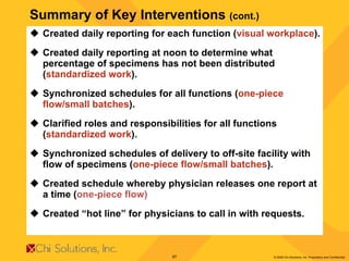 Summary of Key Interventions  (cont.) Created daily reporting for each function ( visual workplace ). Created daily reporting at noon to determine what percentage of specimens has not been distributed ( standardized work ). Synchronized schedules for all functions ( one-piece flow/small batches ). Clarified roles and responsibilities for all functions ( standardized work ). Synchronized schedules of delivery to off-site facility with flow of specimens ( one-piece flow/small batches ). Created schedule whereby physician releases one report at a time ( one-piece flow) Created “hot line” for physicians to call in with requests. 