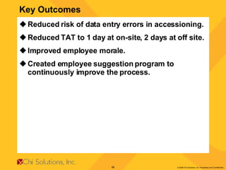 Key Outcomes Reduced risk of data entry errors in accessioning. Reduced TAT to 1 day at on-site, 2 days at off site. Improved employee morale. Created employee suggestion program to continuously improve the process. 