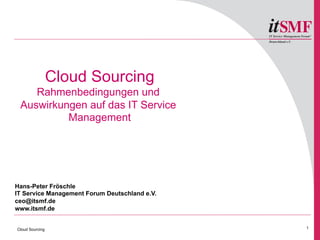 Cloud Sourcing
    Rahmenbedingungen und
 Auswirkungen auf das IT Service
          Management




Hans-Peter Fröschle
IT Service Management Forum Deutschland e.V.
ceo@itsmf.de
www.itsmf.de


Cloud Sourcing                                 1

                                                   1
 