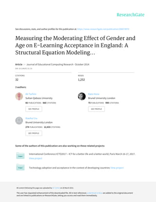 See	discussions,	stats,	and	author	profiles	for	this	publication	at:	https://www.researchgate.net/publication/268074970
Measuring	the	Moderating	Effect	of	Gender	and
Age	on	E-Learning	Acceptance	in	England:	A
Structural	Equation	Modeling...
Article		in		Journal	of	Educational	Computing	Research	·	October	2014
DOI:	10.2190/EC.51.2.b
CITATIONS
32
READS
1,252
3	authors:
Some	of	the	authors	of	this	publication	are	also	working	on	these	related	projects:
International	Conference	ICTO2017	–	ICT	for	a	better	life	and	a	better	world,	Paris	March	16-17,	2017.
View	project
Technology	adoption	and	acceptance	in	the	context	of	developing	countries	View	project
Ali	Tarhini
Sultan	Qaboos	University
66	PUBLICATIONS			660	CITATIONS			
SEE	PROFILE
Kate	Hone
Brunel	University	London
70	PUBLICATIONS			990	CITATIONS			
SEE	PROFILE
Xiaohui	Liu
Brunel	University	London
274	PUBLICATIONS			12,433	CITATIONS			
SEE	PROFILE
All	content	following	this	page	was	uploaded	by	Ali	Tarhini	on	28	March	2015.
The	user	has	requested	enhancement	of	the	downloaded	file.	All	in-text	references	underlined	in	blue	are	added	to	the	original	document
and	are	linked	to	publications	on	ResearchGate,	letting	you	access	and	read	them	immediately.
 