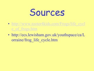 Sources
• http://www.tooter4kids.com/Frogs/life_cycl
e_of_frogs.htm
• http://ecs.lewisham.gov.uk/youthspace/ca/L
orraine/frog_life_cycle.htm