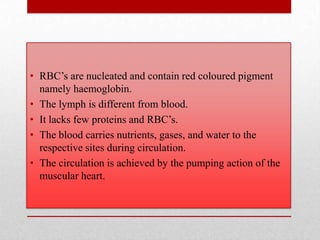 • RBC’s are nucleated and contain red coloured pigment
  namely haemoglobin.
• The lymph is different from blood.
• It lacks few proteins and RBC’s.
• The blood carries nutrients, gases, and water to the
  respective sites during circulation.
• The circulation is achieved by the pumping action of the
  muscular heart.
 