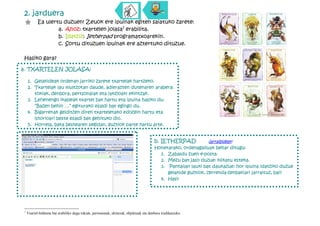 2. jarduera
 "         Ea ulertu duzuen! Zeuok ere ipuinak egiten saiatuko zarete:
                   a. Ahoz: txartelen jolasa1 erabilita.
                   b. Idatziz: Ietherpad programatxoarekin.
                   c. Sortu dituzuen ipuinak ere aztertuko dituzue.

Hasiko gara?
           d.
a. TXARTELEN JOLASA:

    1. Gelakideak ordenan jarriko zarete txartelak hartzeko.
    2. Txartelak lau multzotan daude, adierazten dutenaren arabera:
       tokiak, denbora, pertsonaiak eta (akzioak) ekintzak.
    3. Lehenengo ikasleak txartel bat hartu eta ipuina hasiko du:
       “Bazen behin …” egiturako esaldi bat egingo du.
    4. Bigarrenak gelditzen diren txarteletako edozein hartu eta
       istorioari beste esaldi bat gehituko dio.
    5. Horrela, bata bestearen segidan, guztiok parte hartu arte.


                                                                                       b. IETHERPAD           (jarraibideak)
                                                                                       Honetarako, ordenagailuak behar ditugu:
                                                                                         1. Zabaldu zuen e-posta.
                                                                                         2. Mezu bat jaso duzue: klikatu esteka.
                                                                                         3. Pantailan lauki bat daukazue: hor ipuina idatziko duzue
                                                                                            gelakide guztiok, zerrenda-zenbakiari jarraituz, bai?
                                                                                         4. Hasi!




1
    Txartel-bilduma bat erabiliko dugu tokiak, pertsonaiak, ekintzak, objektuak eta denbora irudikatzeko.
 