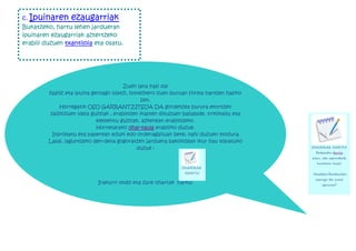 c. Ipuinaren      ezaugarriak
Bukatzeko, hartu lehen jardueran
ipuinaren ezaugarriak aztertzeko
erabili duzuen txantiloia eta osatu.




                                        Zuen lana hasi da!
         Nahiz eta ipuina geroago idatzi, honezkero zuen buruan forma hartzen hasiko
                                                 zen.
              Horregatik OSO GARRANTZITSUA DA gordetzea burura etortzen
          zaizkizuen ideia guztiak , erabiltzen ikasten dituzuen baliabide, trikimailu eta
                             elementu guztiak, azkenean erabiltzeko.
                             Horretarako ohar-taula erabiliko duzue.
           Inprimatu eta paperean eduki edo ordenagailuan bete, nahi duzuen modura.
         Lasai, laguntzeko den-dena gogoratzen jarduera bakoitzean ikur hau topatuko
                                              duzue :                                        OHARRAK HARTU!
                                                                                              Zabaldu taula
                                                                                             hau, eta apunteak
                                                                                               hartzen hasi!
                                                                OHARRAK
                                                                 HARTU!                      Hasteko:Zertarako
                                                                                              izango da zure
                             Irakurri ondo eta zure oharrak hartu!                               ipuina?
 