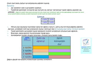 Orain zuei heldu zaizue narratzailearena egiteko txanda
Rol-jokoa
®     Jar zaitezte 4 edo 5 partaideko taldetan.
®     Taldekide bakoitzak rol-txartel bat hartuko du: bertan “pertsonaia” baten egoera azaltzen da;
 adibidez: “Seigarren mailako neska baten estutxean bizi den arkatza naiz; kokoteraino nago zorroztu gabe egoteaz, eta erabaki dut neure
 burua mahaitik behera botatzea, ea beste ikasle batek hartzen nauen eta hobeto zaintzen nauen”.

                                                     Egoerak
                                                              a taldea    b taldea

                                                              c taldea    d taldea


®    Minutu bat daukazue txartelean dakarren egoera irakurri, ulertu eta horretaz gogoeta egiteko.
 Jarraian, antzezpen txiki bat prestatuko duzue. Kontuan izan ez duzuela esan behar nortzuk zareten!
®    Talde bakoitzeko partaideok batak bestearen ondotik antzeztuko dituzue zuen egoerak.
®    Bitartean, beste guztiok ikus-entzuleak izango gara.
®    Antzezpenak ikusten ditugun bitartean, fitxatxo bana beteko dugu.
                                Klikatu
                              hemen fitxa           Zein da                            Nork
                             inprimatzeko
                                                    egoera?                          kontatzen
                                                                                        du?
                            a taldea                                                                                               OHARRAK HARTU!
                                                                                                                                    Nor izango da nire
                                                                                                                                        ipuinaren
                            b taldea                                                                                                  narratzailea?


                            c taldea
                            d taldea
Seguru gaude narratzaile profesionalak zaretela honezkero!
 