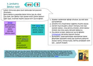 5. jarduera
     Beldur naiz!
Lehen konturatu gara ipuin beldurgarriak gustuko
dituzuela...
Baina beldurra pasatzea beste kontu bat da, ezta?
Eta zuek, zer? Beldur izan zarete inoiz? Zeren beldur?
Egon lasai, oraintxe ikasiko duzue horri aurre egiten.
                                                                                     1. Klasean taldetxoak egingo dituzue, lau edo bost
                                                                                        partaidekoak.
    Jonasi
                                                                                     2. Ondoko hiru koadroetan dagoena ikusiko duzue.
 gertatutakoa
                                                   Edo kanta hau                     3. Horiek ikusi eta gero, elkarri kontatu noiz izan
 inoiz gertatu
                                                   entzun, ea inoiz                     zareten beldur, nola sentitu zineten, zeren beldur
     zaizu?
                                                    sentitu duzun                       zineten eta nola uxatu zenuten beldurra.
    Horrela
                                                    esaten duena!                    4. Eta denon artean, beldurrari aurre egiteko
 sentitu zara?
                                                                                        trikimailuen zerrenda osatuko duzue.
                       Begira dantzari                                               5. Bukatzeko, talde bakoitzean esandakoak beste
                       hauek beldurra                                                   gelakideei azaltzeko modu bat aukeratu beharko
                       nola adierazten                                                  duzue: kanta, horma-irudia, olerkia antzezpen txiki
                       duten                                                            bat... Zeuok erabaki.
                       gorputzaren
                       mugimenduaz!

  Baten batek nahi badu, ipuin hau irakur dezake: Mister Daffodil eta bere denda. Asun Balzolak, ipuin honetan, bi gai edo mezu
 darabiltza: lehenengoarekin, beldurrari nola aurre egin diezaiokegun esatera datorkigu. Edo hobe esan, amesgaiztoak uxatu egin
 behar ditugula agintzera. Ninak, gehientsuenok bezala, etxean gordeta dauka amesgaiztoa. Eta Mister Daffodilek etxean bilatzeko
 eskatzen dionean, amesgaiztoak hauts malutak direla konturatuko da. Asunek amesgaiztoak identifikatzen laguntzeaz gain,
 amesgaizto horiek nola desagerraraz ditzakegun ere esaten digu: tiragomarekin ilargira bidaliz. Ipuina
 
