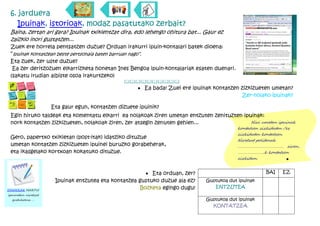 6. jarduera
   Ipuinak, istorioak, modaz pasatutako zerbait?
 Baina, zertan ari gara? Ipuinak txikientzat dira, edo lehengo ohitura bat... Gaur ez
 zaizkio inori gustatzen...
 Zuek ere horrela pentsatzen duzue? Orduan irakurri ipuin-kontalari batek dioena:
 “ipuinak kontatzean beste pertsonaia baten barruan nago”.
 Eta zuek, zer uste duzue?
  Ea zer deritzozuen elkarrizketa honetan Ines Bengoa ipuin-kontalariak esaten duenari.
 (sakatu irudian albiste osoa irakurtzeko)
                                                &&&&&&&&&&
                                                     · Ea bada! Zuei ere ipuinak kontatzen zizkizueten umetan?
                                                                                           Zer-nolako ipuinak?

                     Eta gaur egun, kontatzen dizuete ipuinik?
 Egin hiruko taldeak eta komentatu elkarri ea nolakoak ziren umetan entzuten zenituzten ipuinak:
 nork kontatzen zizkizueten, nolakoak ziren, zer atsegin zenuten gehien...                 Niri umetan ipuinak
                                                                                          kontatzen zizkidaten /ez
                                                                                          zizkidaten kontatzen.
 Gero, papertxo txikietan (post-itak) idatziko dituzue
                                                                                          Niretzat politenak
 umetan kontatzen zizkizueten ipuinei buruzko gorabeherak,                                ……………………………………… ziren..
 eta ikasgelako kortxoan kokatuko dituzue.                                                ……………………..k kontatzen
                                                                                          zizkidan.             ·
                                                                                          ………………………………………………………

                                                        · Eta orduan, zer?                           BAI   EZ
                      Ipuinak entzutea eta kontatzea gustuko duzue ala ez?    Gustukoa dut ipuinak
                                                      Bozketa egingo dugu!       ENTZUTEA
OHARRAK HARTU!
ipuinetan niretzat
  gustukoena …                                                                Gustukoa dut ipuinak
                                                                                KONTATZEA
 