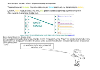 Ikus dezagun aurreko ariketa egiteko nola moldatu zareten:

      Taulatxo honetan bi gauza falta dira: testu moten izenak eta letrak eta izenak lotzeko geziak.

      Lehenik, osatu itzazue hitzak, eta gero, lotu gezien bidez hitz bakoitza dagokion letrarekin
      (horretarako, hirunaka jarriko zarete).

                               a    ·                                      ·    al.................
                               b    ·                                      ·    ip.................
                               c    ·      (gezian                         ·    ol.................
                               d    ·      klikatu)                        ·    g..................
                               e    ·                                      ·    j...................
                               f    ·                                      ·    az................
                        (testu moten izenak ez badituzue ondo gogoratzen, hemen daukazue salataria)
Lortu duzue? Ondo lotu dituzue denak?
Konturatu zarete testu ezberdinak direla, ezta? Eta ez soilik forma aldetik, jakina! “Tripak” ere oso ezberdinak dituzte: testu
batzuk lagun bati gure gauzak kontatzeko dira, beste batzuk ahal denik eta zehatzen kontatzeko gertatutako zerbait jende
askori, beste batzuk...
...baina...                 ...ez gara hemen hasiko testu mota guztiak
                                         aztertzen, ezta?
 