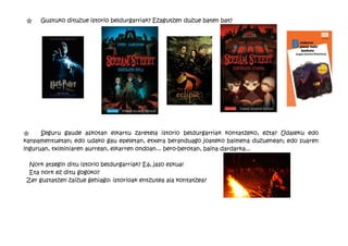 "    Gustuko dituzue istorio beldurgarriak? Ezagutzen duzue baten bat?




"     Seguru gaude askotan elkartu zaretela istorio beldurgarriak kontatzeko, ezta? Udaleku edo
kanpamentuetan; edo udako gau epeletan, etxera beranduago joateko baimena duzuenean; edo suaren
inguruan, tximiniaren aurrean, elkarren ondoan... bero-berotan, baina dardarka...

 Nork atsegin ditu istorio beldurgarriak? Ea, jaso eskua!
 Eta nork ez ditu gogoko?
Zer gustatzen zaizue gehiago: istorioak entzutea ala kontatzea?
 