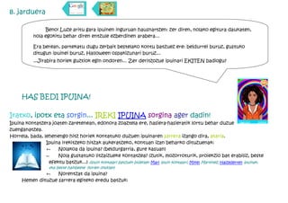 8. jarduera

                Beno! Luze aritu gara ipuinen inguruan hausnartzen: zer diren, nolako egitura daukaten,
           nola egokitu behar diren entzule ezberdinen arabera...

           Era berean, partekatu dugu zerbait bestelako kontu batzuez ere: beldurrei buruz, gustuko
           ditugun ipuinei buruz, Halloween ospakizunari buruz...
           ...Jirabira horiek guztiok egin ondoren... Zer deritzozue ipuinari EKITEN badiogu?




      HAS BEDI IPUINA!

Iratxo, ipotx eta sorgin... IREKI IPUINA sorgina ager dadin!
Ipuina kontatzera joaten zaretenean, edonora zoaztela ere, hasiera-hasieratik lortu behar duzue entzuleak
zuenganatzea.
Horrela, bada, lehenengo hitz horiek kontatuko duzuen ipuinaren sarrera izango dira, ataria.
                Ipuina irekitzeko hitzak aukeratzeko, kontuan izan beharko dituzuenak:
                Ñ    Nolakoa da ipuina? (beldurgarria, gure kasuan)
                Ñ    Nola gustatuko litzaizueke kontatzea? (zutik, mozorroturik, proiekzio bat erabiliz, beste
                 efektu batzuk...) (ipuin kontalari batzuen bideoak: Mari ipuin kontalari, Mikel Martinez, Haizederren ipuinak,
                   eta beste hainbeste horien ondoan)
               Ñ    Norentzat da ipuina?
      Hemen dituzue sarrera egiteko eredu batzuk:
 