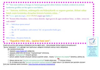 Ñ “Guri orain iruditzen ez bazaigu ere, hasieran gauza guztiek zekiten hizketan: lurrekoek, uretakoek eta airekoek.
    Landareetan goroldioa zen hitz egiten ez zuen bakarra...
    Ñ “Antzina, telebista, ordenagailu eta bideojokorik ez zegoen garaian, ibiltari zahar
    batek orain kontatuko dizuedan historia kontatu zidan...”
    Ñ “Iratxo, ipotx eta sorgin...IREKI IPUINA sorgina ager dadin!...”
    Ñ “Kontatu behar dizuedana... inoiz ez duzue ahaztuko. Agian gezurra da, agian asmakizun hutsa... ez dakit... entzun eta
    zuek erabaki!”
    Ñ — hasteko eta bukatzeko:
Eta gehiago,Nahi duzue ipuina entzun?
http://issuu.com/itxaurdi/docs/ipuina_lantzeko_gida, joan 21.orrialdera, ea baten bat gustuko duzun!
          — Bai.
Bestela zeuk asma dezakezu!
          — Ba, nik "di" esandakoan, zuek erantzun "da", eta ipuinarekin hasiko gara.
          — Di!
          — Da!
    Behin batean... Eta ipuina hasten da.
    Ñ “Eguzkia irten eta... ipuina hasi zen”.
Zuek ere aurkitu edo asmatu ditzakezue sarrera egoki asko... Nola emango diozue hasiera kontakizunari?
                                                                                                                          OHARRAK HARTU!
Ipuina “abiatzeko” ideia gehiago nahi badituzue, webgune honetako testua irakur dezakezue.                                     Nola hasiko
     Jar zaitezte binaka eta:                                                                                              duzue Ipuina?
     8 Zabaldu www.ikasbil.net webgunea.                                                                                         Eta nola
                                                                                                                                bukatuko?
     8 Zabaldu ezkerreko zerrendan “ikasmaterialak” leihotxoa.
                                                                                                                               Beste ideiarik
     8 Sakatu “Argitalpenak” hitzaren gainean.                                                                            erabiliko duzue?
     8 Eskuin aldean ikusten dituzuen izenburu guztien atean, topatu “Solasean eta jolasean” izenekoa, azkena da.

      8 Sakatu bertan eta “Ipuinen kontaketa-eranskinak” hitzen ezkerrean         ikonoan klikatu.
      8 23. orrialdera joan eta “Ipuinak kontatzeko hainbat baliabide” atala irakurri. Ea ideiaren bat jasotzen duzuen!
Edo joan zuzenean beste honetara: http://ipuinak.wordpress.com/2010/01/
 