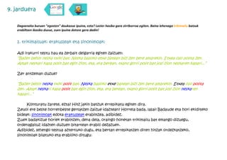 9. jarduera

   Dagoeneko buruan "egosten" daukazue ipuina, ezta? Laster hasiko gara zirriborroa egiten. Baina lehenago trikimailu batzuk
   erabiltzen ikasiko duzue, zuen ipuina dotore gera dadin!


   1. trikimailuak: erakusleak eta sinonimoak:

   Adi irakurri testu hau ea zerbait deigarria egiten zaizuen:
   “Bazen behin neska txiki bat. Neska basoko etxe batean bizi zen bere amarekin. Etxea oso polita zen.
   Amak neskari kapa polit bat egin zion, eta, era berean, txano gorri polit bat josi zion neskaren kapari...”

   Zer antzeman duzue?

   “Bazen behin neska txiki polit bat. Neska basoko etxe batean bizi zen bere amarekin. Etxea oso polita
   zen. Amak neskari kapa polit bat egin zion, eta, era berean, txano gorri polit bat josi zion neskaren
   kapari...”

        Konturatu zarete, ezta? Hitz jakin batzuk errepikatu egiten dira.
   Zeuoi ere beste horrenbeste gertatzen zaizue idaztean? Horrela bada, lasai! Badaude eta hori ekiditeko
   bideak: sinonimoak edota erakusleak erabiltzea, adibidez.
   Zuek badakizue horiek erabiltzen; dena dela, oraingo honetan trikimailu bat emango dizuegu,
   ordenagailuz idazten duzuen bitartean erabili dezazuen.
   Adibidez, lehengo testua aztertuko dugu, eta bertan errepikatzen diren hitzak ordezkatzeko,
   sinonimoak bilatuko eta erabiliko ditugu:
 