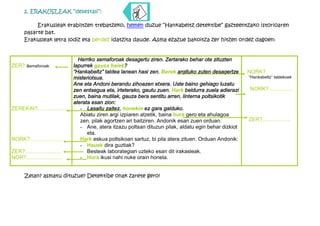 2. ERAKUSLEAK “desestali”:

          Erakusleak erabiltzen trebatzeko, hemen duzue “Hankabeltz detektibe” gazteentzako istorioaren
     pasarte bat.
     Erakusleak letra lodiz eta berdez idatzita daude. Asma ezazue bakoitza zer hitzen ordez dagoen:


                                 Herriko semaforoak desagertu ziren. Zertarako behar ote zituzten
ZER? semaforoak                lapurrek gauza haiek?
                               “Hankabeltz” taldea lanean hasi zen. Berek argituko zuten desagertze      NORK?
                               misteriotsua.                                                             “Hankabeltz” taldekoek
                               Ane eta Andoni berandu zihoazen etxera. Uste baino gehiago luzatu
                               zen entsegua eta, irteterako, gautu zuen. Hark beldurra zuela adierazi    NORK?.................
                               zuen, baina mutilak, gauza bera sentitu arren, linterna poltsikotik
                               aterata esan zion:
ZEREKIN?......................    - Lasaitu zaitez, honekin ez gara galduko.
                                  Abiatu ziren argi izpiaren atzetik, baina hura gero eta ahulagoa
                                  zen, pilak agortzen ari baitziren. Andonik esan zuen orduan:           ZER?...................
                                  - Ane, atera itzazu poltsan dituzun pilak, aldatu egin behar dizkiot
                                     eta.
NORK?......................       Hark eskua poltsikoan sartuz, bi pila atera zituen. Orduan Andonik:
                                  - Hauek dira guztiak?
ZER?........................      - Besteak laborategian uzteko esan dit irakasleak.
NOR?........................      - Hura ikusi nahi nuke orain honela.


     Zelan? asmatu dituzue? Detektibe onak zarete gero!
 