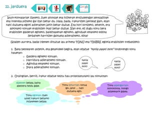 11. jarduera

 Ipuin-kontalariak izateko, zuen ahotsak eta hizkerak entzuleengan sentsazioak
eta interesa pizteko gai izan behar du. Hala, bada, irakurtzen jakiteaz gain, esan
nahi duzuena egoki adierazten jakin behar duzue. Eta hori lortzeko, lehenik, era
   askotako tonuak erabiltzen ikasi behar duzue. Izan ere, ez dugu tonu bera
   erabiltzen galderak egiteko, baieztapenak egiteko, aginduak emateko edota
                  zerbaitek harritzen gaituela adierazteko, ezta?

   Goazen aurrera, bada! Hemen dituzue lau ariketa TONU eta TINBRE egokia erabiltzen trebatzeko:

    1. Bata bestearen atzetik, eta gelakideei begira, esan ezazue “katila palati moti” ondorengo tonu
    hauetan:
             o Galdera egiteko tonuan.
             o Harridura adierazteko tonuan.                katila
                                                                                       katila
             o Agindua emateko tonuan.                      palati
                                                                                       palati
             o Ikara adierazteko tonuan.                    moti!
                                                                                       moti?


    2. Oraingoan, berriz, irakur ezazue testu hau proposatutako lau tonuotan:

       Abesten bezala, baina
       abestera heldu gabe.                 Tonu bihurrian: tonua              Tonu aspergarrian:
                                              igo, jaitsi … nahi               monotonoa, inongo
                                                duzuena egin.                  aldaketarik gabea.
               Tonu egokian: zuen
              ustez irakurri beharko
                litzatekeen bezala.
 
