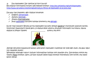 "      Eta Halloween? Zer dakizue jai horri buruz?
Bila ezazue informazioa honako web-helbide honetan: http://es.wikipedia.org/wiki/Halloween,
http://www.32rumbos.com/monograficos/Los Mitos de Halloween-31-10-2001.mp3

Eta apur bat jolasteko, egin itzazue honakoak:
  ! Ezagutu pertsonaiak .
  ! Asmatu istorioak .
  ! Jolastu ikusi-makusian.
  ! Ikusi Halloweeni buruzko hainbat bitxikeria, eta gehiago.

Ea zer ikasi duzuen!!! Binaka jarrita Halloweeni buruzko zenbait galderari erantzuten saiatuko zarete,
konforme? Zalantzarik izanez gero, jo ezazue lehen aztertu dituzuen informazio iturrietara. Hauta
ezazue bi jokalari izateko                          aukera, eta ekin!




Jakingo zenukete mapamundi batean adierazten Halloween tradizioak zer bide egin duen, eta gaur egun
non ospatzen duten?
Wikipedian lehenago irakurri duzuen informazioan hainbat toki aipatzen dira. Zerrendatu tokiok eta
topatu Mapa honetan. Gero, jarraian duzuen beste mapa honetan koloreztatu toki horiek, eta idatzi
beren izenak.
 