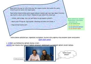 Bazen behin otso nagi bat, alfer hutsa zena. Beti zegoen etzanda, aharrausika. Eta, jakina,
     ehizarik egiten ez zuenez, beti zegoen gosez.

     Egun batean hamarretakoa jaten zegoen nekazari batekin egin zuen topo. Baserritarraren
     ogia ikusirik, adurra zerion otsoari. Nekazariak ogia eskaini eta otsoak jan.

     - «Uhmm, ederra dago. Aizu, zer egin behar da ogia egunero jateko?»                                   Beste adibide bat, bosteko
                                                                                                           taldetxoetan irakurtzeko:
     - «Garia erein. Erraza da. Ogia egiteko, lehenengo eta behin lurra landu...»                           - Aita etorri da.
                                                                                                           - A, bai? (beldurtuta)
     - «Ogia lurrean hazten da?»                                                                           - A, bai! (harrituta)
                                                                                                           - A, bai (jakinaren gainean)
                                                                                                           - A, bai (axolarik gabe)




     Hona beste adibide bat, ingelesez oraingoan, ipuinei tonu egokia nola ematen zaien entzuteko:
                                           Dark dark wood.

3. ETBko aurkezlearena egingo duzue, orain:
Albiste bat topatu eta irakurri begiak altxatuz, telebistako aurkezleek egiten duten bezala.




                                                                                                   “egiten duten
                                                                                                      bezala?”


            EITB tik hartuta
 