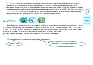 4. Tinbrea zer ote den pentsatzen egongo zarete, beharbada. Gogoratzen duzue umetan ipuinak
    kontatzen zizkizuetenekoa? Nolako ahotsa jartzen zuen eta zelako zaratak egiten zituen aitak
    otsoarena imitatzeko? Bada, horretan ere entrenatzeko, jo ezazue berriro Webgune honetara. Bertan,
    ahots-tinbrea egoki erabiltzen ikasteko hainbat eredu topatuko duzue. Adibidez, entzun ezazue arretaz
    “Otsoa eta zazpi antxumeak” grabazioa, eta gero ahalegindu zaitezte hura imitatzen: entzun zatika,
    etenalditxoa egin eta errepikatu (ahal denik eta antzekoen egiten saiatu).

                                                                                                               OHARRAK
                                                                                                                HARTU!

12. jarduera                                                                                                   ispiluaren
                                                                                                                aurrean
                                                                                                             entseatu duzu?

     Ipuin bat ondo kontatzeko, intonazioa egoki erabiltzea behar-beharrezkoa dela konturatuko zineten,
ezta? Bada, baliabide gehiago ere erabil ditzakegu ipuinari kolorea eta musika emateko. Bai, ondo irakurri
duzue! Kolorea eta musika. Honezkero pentsatzen egongo zarete irudiak, marrazkiak, grabazioak, mp3-ko
abestiak, youtubeko bideoak edo horrelako tramankuluak erabiliko dituzuela...
Ez, bada ! Beste era batera lortuko dituzue musika eta kolorea. Honetara:


     Onomatopeiak eta pertsonifikazioak (edo prosopopeiak)

       Onomato...zer?                                            Prosopo...? Zer zabiltza, grezieraz ala?
 