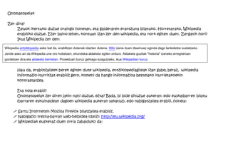 Onomatopeiak

 Zer dira?
      Zeuok ikertuko duzue oraingo honetan, eta galderaren erantzuna bilatuko. Horretarako, Wikipedia
      erabiliko duzue. Ezer baino lehen, kontuan izan zer den wikipedia, eta nork egiten duen. Zergatik hori?
      Ikus Wikipedia zer den:

Wikipedia entziklopedia aske bat da, erabiltzen dutenek idazten dutena. Wiki izena duen diseinuaz eginda dago lankidetza sustatzeko.
Jende asko ari da Wikipedia une oro hobetzen, ehundaka aldaketa egiten orduro. Aldaketa guztiak "historia" izeneko erregistroan
gordetzen dira eta aldaketa berrietan. Proiektuari buruz gehiago ezagutzeko, ikus Wikipediari buruz.


        Hau da, erabiltzaileek berek egiten dute wikipedia, entziklopediagileak izan gabe; beraz, wikipedia
        informazio-iturritzat erabiliz gero, komeni da hango informazioa bestelako iturrietakoekin
        kontrastatzea.

        Eta nola erabili?
        Onomatopeiak zer diren jakin nahi duzue, ezta? Bada, bi bide dituzue aukeran: edo euskalbarren bilatu
        (barraren eskuinaldean dagoen wikipedia aukeran sakatuz), edo nabigatzailea erabili, honela:

     ! Sartu Interneten Mozilla Firefox bilatzailea erabiliz.
     ! Nabigazio tresna-barran web-helbidea idatzi: http://eu.wikipedia.org/
     ! Wikipediak euskeraz duen orria zabalduko da:
 