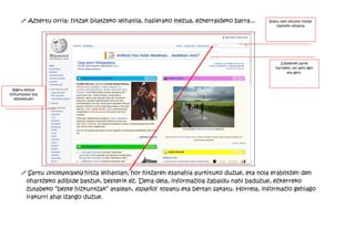 ! Aztertu orria: hitzak bilatzeko leihatila, hasierako mezua, ezkerraldeko barra...   Bilatu nahi dituzun hitzak
                                                                                                 idazteko leihatila




                                                                                                  Edozeinek parte
                                                                                               hartzeko, lan asko egin
                                                                                                     eta gero.




  Begira zenbat
hizkuntzatan bila
   dezakezuen!




      ! Sartu onomatopeia hitza leihatilan; hor hitzaren esanahia aurkituko duzue, eta nola erabiltzen den
       ohartzeko adibide batzuk, besterik ez. Dena dela, informazioa zabaldu nahi baduzue, ezkerreko
       zutabeko ”beste hizkuntzak” atalean, español topatu eta bertan sakatu. Horrela, informazio gehiago
       irakurri ahal izango duzue.
 