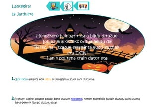 Lantegira!

14. jarduera




                  Honezkero hainbat tresna bildu dituzue.
                     Ipuina eraikitzeko ordua heldu da!
                 Beraz, har itzazue erreminta guzti-guztiak,
                                  eta EKIN!
                       Lanik politena orain dator eta!



1. Zorroztu arkatza edo piztu ordenagailua, zuek nahi duzuena.



2. Irakurri astiro, pausoz pauso, bete duzuen txostena; hemen txantiloia hutsik duzue, baina zuena
  bete-beterik izango duzue, ezta?
 