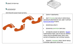 3. Idatzi zirriborroa!

4. ZUZENDU!
Horretarako pauso hauei jarraitu:
                                    1.   Irakurri idatzitakoa.

                                    2.   Jarri hirunaka eta irakurri ezkerretara
                                     daukazuen gelakidearen lana. Egin iruzkinak
                                     kontrol zerrenda erabiliz.

                                    3.   Komentatu elkarri.

                                    4.   Konpondu bakoitzak bere lana.

                                    5.   Ortografia akatsik ez egoteko, "Xuxen"
                                     zuzentzailea erabili. Oso erraza da: estekari
                                     sakatu eta jarraibideak bete; testu osoa
                                     sartzen ez bazaizue, zati txikietan banatu.

                                    6.    Azkenik, irakasleari eman, berak testua
                                     biribiltzen lagunduko dizue eta.
 