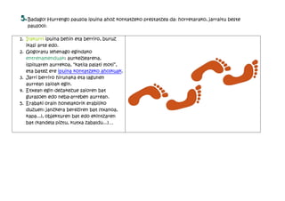 5. Badago! Hurrengo pausoa ipuina ahoz kontatzeko prestatzea da: horretarako, jarraitu beste
   pausooi:

1. Irakurri ipuina behin eta berriro, buruz
   ikasi arte edo.
2. Gogoratu lehenago egindako
   entrenamenduak: aurkezlearena,
   ispiluaren aurrekoa, “katila palati moti”,
   eta batez ere ipuina kontatzeko aholkuak.
3. Jarri berriro hirunaka eta lagunen
   aurrean saioak egin.
4. Etxean egin dezakezue saioren bat
   gurasoen edo neba-arreben aurrean.
5. Erabaki orain honelakorik erabiliko
   duzuen: janzkera bereziren bat (txanoa,
   kapa...), objekturen bat edo ekintzaren
   bat (kandela piztu, kutxa zabaldu...)…
 