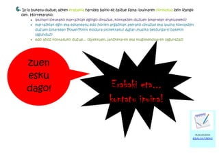 6. Ia-ia bukatu duzue; azken erabakia hartzea baino ez zaizue falta: ipuinaren formatua zein izango
  den. Horretarako:
       · ipuinari lotutako marrazkiak egingo dituzue, kontatzen duzuen bitartean erakusteko?
       · marrazkiak egin eta eskaneatu edo horien argazkiak aterako dituzue eta ipuina kontatzen
         duzuen bitartean PowerPoint modura proiektatu? Agian musika beldurgarri batekin
         lagunduz?
       · edo ahoz kontatuko duzue... objektuen, janzkeraren eta mugimenduaren laguntzaz?




     zuen
     esku
     dago!                                           Erabaki eta...
                                                    kontatu ipuina!

                                                                                                      IRAKASLEAK
                                                                                                  EBALUATZEKO
 
