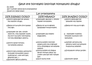 Geuk ere horrelako istorioak kontatuko ditugu?
 Ea, bada!
 Zer iruditzen zaizue gure proposamena?
 Zeuek ere ideiak eman!
                                      Lan proposamena
ZER EGINGO DUGU?                       ZERTARAKO?                      ZER IKASIKO DUGU?
"Istorio beldurgarriak asmatu        "Halloween egunean 1. zikloko      "Istorio beldurgarriak
 eta idatziko ditugu.                 ikasleei kontatzeko.               asmatzen eta idazten.

"Beldurrei buruzko foro batean       "Beldurrei aurre egiteko           "Beldurrei nola aurre egin.
 hitz egin.                           baliabideak konpartitzeko.

"Halloween zer den, nondik
 datorren, nola ospatzen duten,      "Halloween jaia hobeto             " Halloween tradizioa
 eta horri buruzko informazioa        ezagutzeko.                        kokatzen munduko toki
 non bila dezakegun aztertu.                                             batzuetan.

                                     "Konturatzeko istorioen            "Aditzen pertsona eta
"Istorio zatiak kontatu
 narratzailea aldatuz.                aldaera polit eta originalak       denbora nahiz narrazioaren
                                      lortu ditzakegula narratzailea     ikuspuntua aldatzen.
                                      aldatuz.
"Istorio bera moldatu askotariko     "Konturatzeko ez diogula           "Entzulearen tokian jartzen.
 entzuleei kontatzeko (amari,         berdin kontatu behar lau
 zuzendariari, ume txiki bati,        urteko ume bati edo irakasle
                                      bati.
 gelakide bati...)
"Ipuinaren egitura aztertu.          "Gure ipuina ondo                  "Ipuinaren zatiak
 