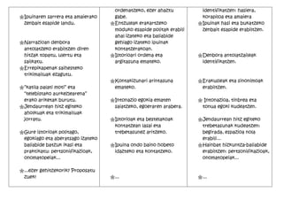 ordenatzeko, ezer ahaztu          identifikatzen: hasiera,
"Ipuinaren sarrera eta amaierako    gabe.                             korapiloa eta amaiera.
 zenbait esapide landu.            "Entzuleak erakartzeko            "Ipuinak hasi eta bukatzeko
                                    moduko esapide politak erabili    zenbait esapide erabiltzen.
                                    ahal izateko eta baliabide
"Narrazioan denbora                 gehiago izateko ipuinak
 antolatzeko erabiltzen diren       kontatzerakoan.
 hitzak topatu, ulertu eta         "Istorioari ordena eta            "Denbora antolatzaileak
 sailkatu.                          argitasuna emateko.               identifikatzen.
"Errepikapenak saihesteko
 trikimailuak ezagutu.
                                   "Kontakizunari arintasuna         "Erakusleak eta sinonimoak
"“katila palati moti” eta           emateko.                          erabiltzen.
 “telebistako aurkezlearena”
 erako ariketak burutu.            "Intonazio egokia ematen          " Intonazioa, tinbrea eta
"Jendaurrean hitz egiteko           saiatzeko, egoeraren arabera.     tonua egoki kudeatzen.
 aholkuak eta trikimailuak
 jorratu.                          "Istorioak eta bestelakoak        "Jendaurrean hitz egiteko
                                    kontatzean lasai eta              trebetasunak kudeatzen:
"Gure istorioak politago,           trebetasunez aritzeko.            begirada, espazioa nola
 egokiago eta aberatsago izateko                                      erabili...
 baliabide batzuk ikasi eta        "Ipuina ondo baino hobeto         "Hainbat hizkuntza-baliabide
 praktikatu: pertsonifikazioak,     idazteko eta kontatzeko.          erabiltzen: pertsonifikazioak,
 onomatopeiak...                                                      onomatopeiak...

"...ezer gehitzekorik? Proposatu
 zuek!                             "...                              "...
 