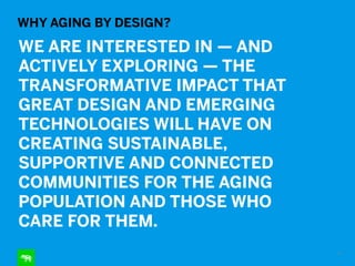 WHY AGING BY DESIGN?
WE ARE INTERESTED IN — AND
ACTIVELY EXPLORING — THE
TRANSFORMATIVE IMPACT THAT
GREAT DESIGN AND EMERGING
TECHNOLOGIES WILL HAVE ON
CREATING SUSTAINABLE,
SUPPORTIVE AND CONNECTED
COMMUNITIES FOR THE AGING
POPULATION AND THOSE WHO
CARE FOR THEM.
710
 
