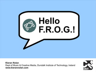 Hello
                                  F.R.O.G.!


Kieran Nolan
Dept of Music & Creative Media, Dundalk Institute of Technology, Ireland
www.kierannolan.com
 