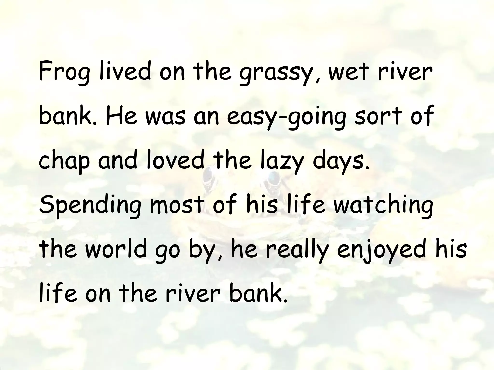 Frog lived on the grassy, wet river
bank. He was an easy-going sort of
chap and loved the lazy days.
Spending most of his life watching
the world go by, he really enjoyed his
life on the river bank.