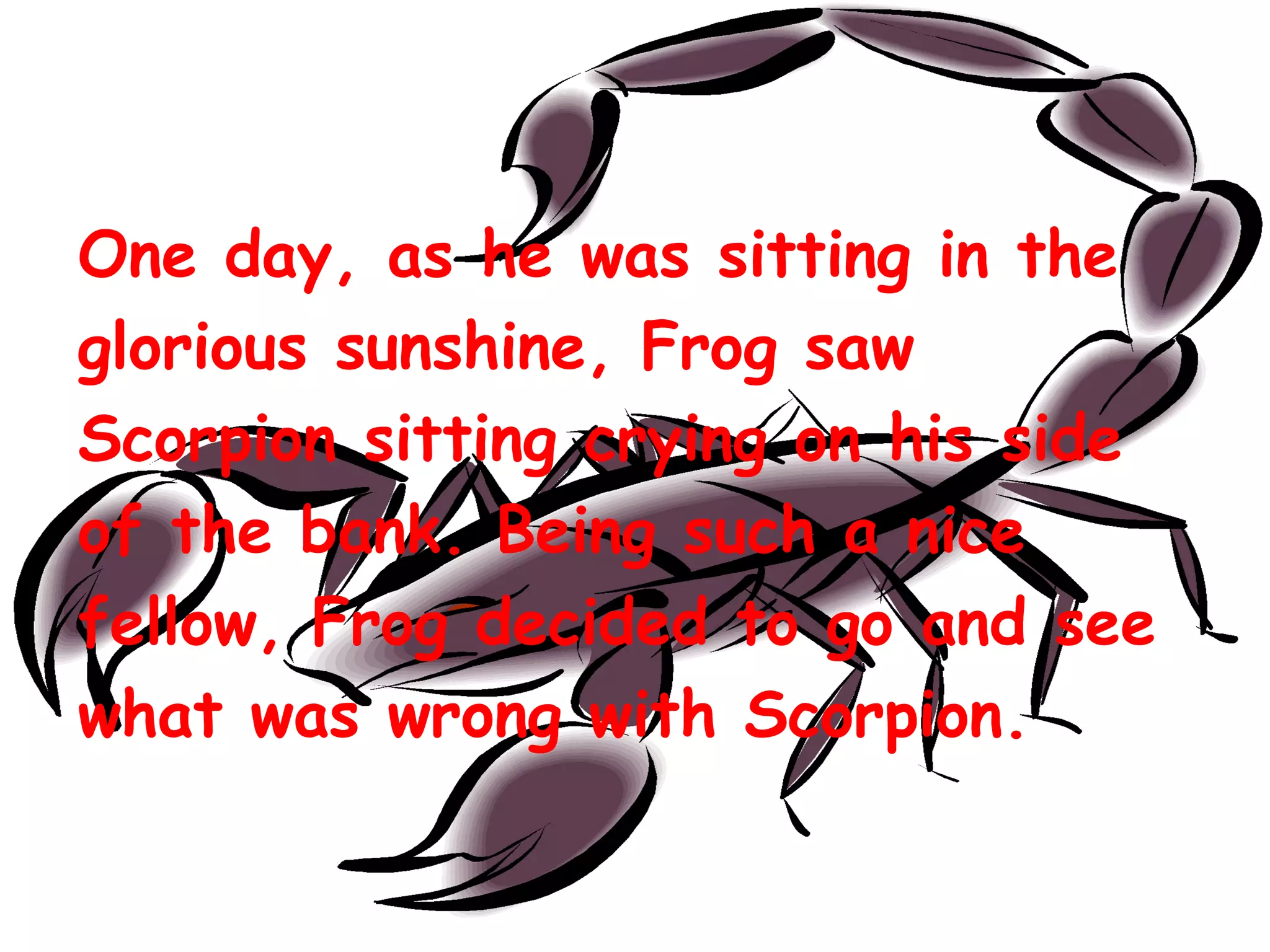 One day, as he was sitting in the
glorious sunshine, Frog saw
Scorpion sitting crying on his side
of the bank. Being such a nice
fellow, Frog decided to go and see
what was wrong with Scorpion.