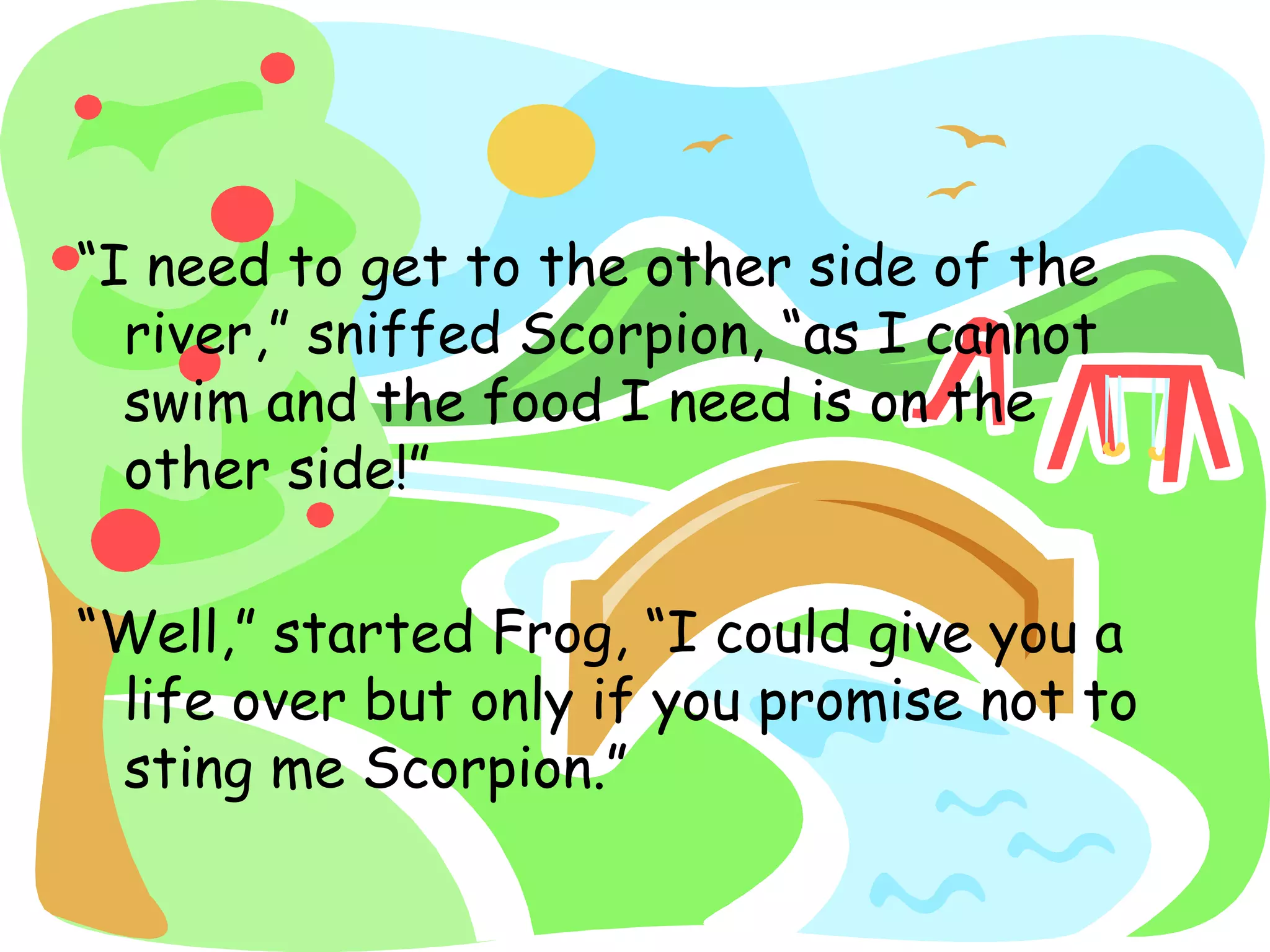 “I need to get to the other side of the
river,” sniffed Scorpion, “as I cannot
swim and the food I need is on the
other side!”
“Well,” started Frog, “I could give you a
life over but only if you promise not to
sting me Scorpion.”