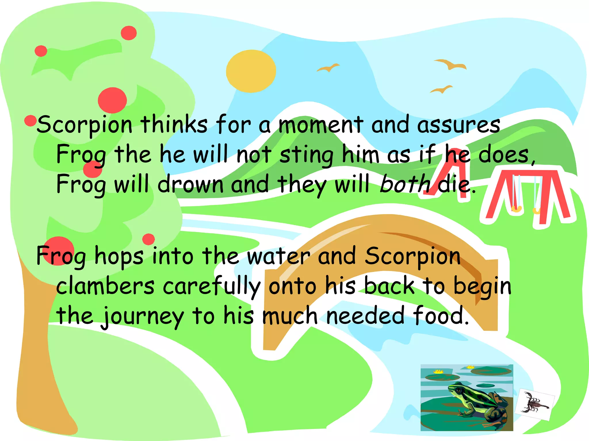 Scorpion thinks for a moment and assures
Frog the he will not sting him as if he does,
Frog will drown and they will both die.
Frog hops into the water and Scorpion
clambers carefully onto his back to begin
the journey to his much needed food.