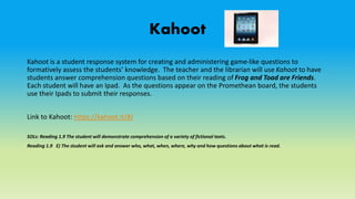 Kahoot
Kahoot is a student response system for creating and administering game-like questions to
formatively assess the students’ knowledge. The teacher and the librarian will use Kahoot to have
students answer comprehension questions based on their reading of Frog and Toad are Friends.
Each student will have an Ipad. As the questions appear on the Promethean board, the students
use their Ipads to submit their responses.
Link to Kahoot: https://kahoot.it/#/
SOLs: Reading 1.9 The student will demonstrate comprehension of a variety of fictional texts.
Reading 1.9 E) The student will ask and answer who, what, when, where, why and how questions about what is read.
 