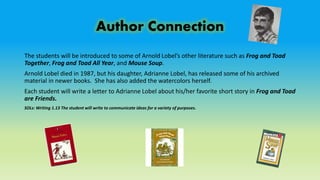 Author Connection
The students will be introduced to some of Arnold Lobel’s other literature such as Frog and Toad
Together, Frog and Toad All Year, and Mouse Soup.
Arnold Lobel died in 1987, but his daughter, Adrianne Lobel, has released some of his archived
material in newer books. She has also added the watercolors herself.
Each student will write a letter to Adrianne Lobel about his/her favorite short story in Frog and Toad
are Friends.
SOLs: Writing 1.13 The student will write to communicate ideas for a variety of purposes.
 